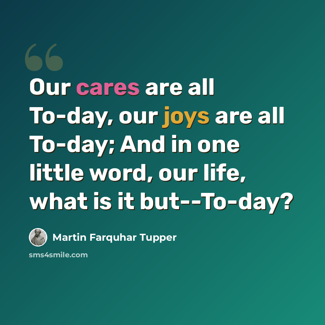 “Our cares are all To-day, our joys are all To-day; And in one little word, our life, what is it but--To-day?” quote by Martin Farquhar Tupper
