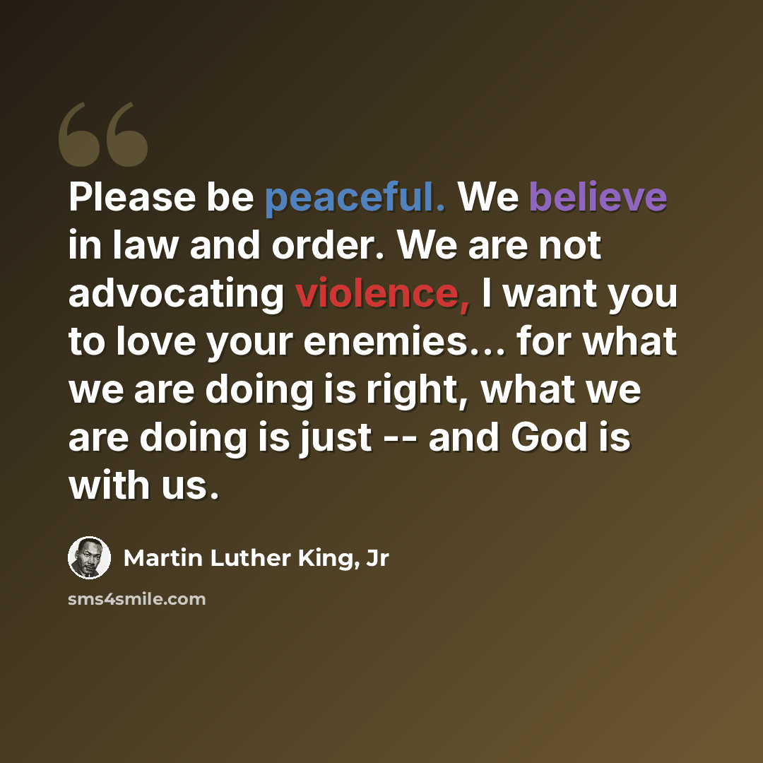 “Please be peaceful. We believe in law and order. We are not advocating violence, I want you to love your enemies... for what we are doing is right, what we are doing is just -- and God is with us.” quote by Martin Luther King, Jr