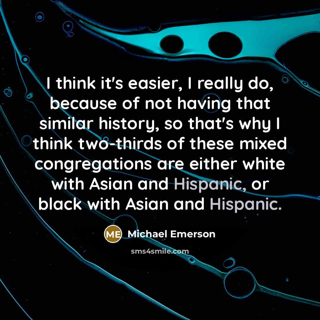 “I think it's easier, I really do, because of not having that similar history, so that's why I think two-thirds of these mixed congregations are either white with Asian and Hispanic, or black with Asian and Hispanic.” quote by Michael Emerson