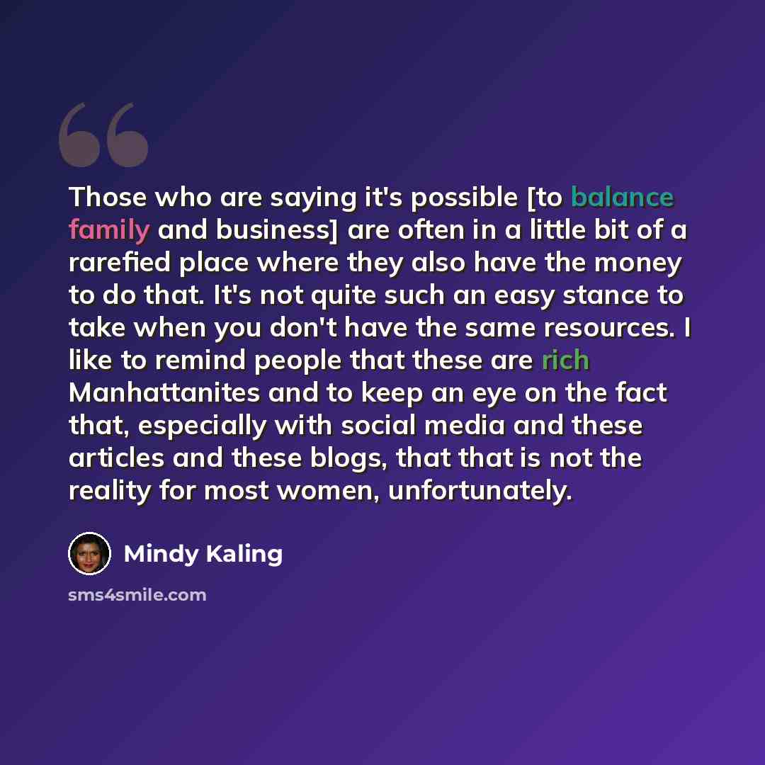 “Those who are saying it's possible [to balance family and business] are often in a little bit of a rarefied place where they also have the money to do that. It's not quite such an easy stance to take when you don't have the same resources. I like to remind people that these are rich Manhattanites…” quote by Mindy Kaling