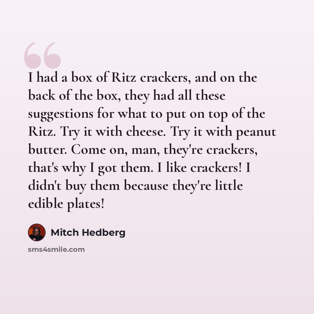 “I had a box of Ritz crackers, and on the back of the box, they had all these suggestions for what to put on top of the Ritz. Try it with cheese. Try it with peanut butter. Come on, man, they're crackers, that's why I got them. I like crackers! I didn't buy them because they're little edible plates!” quote by Mitch Hedberg