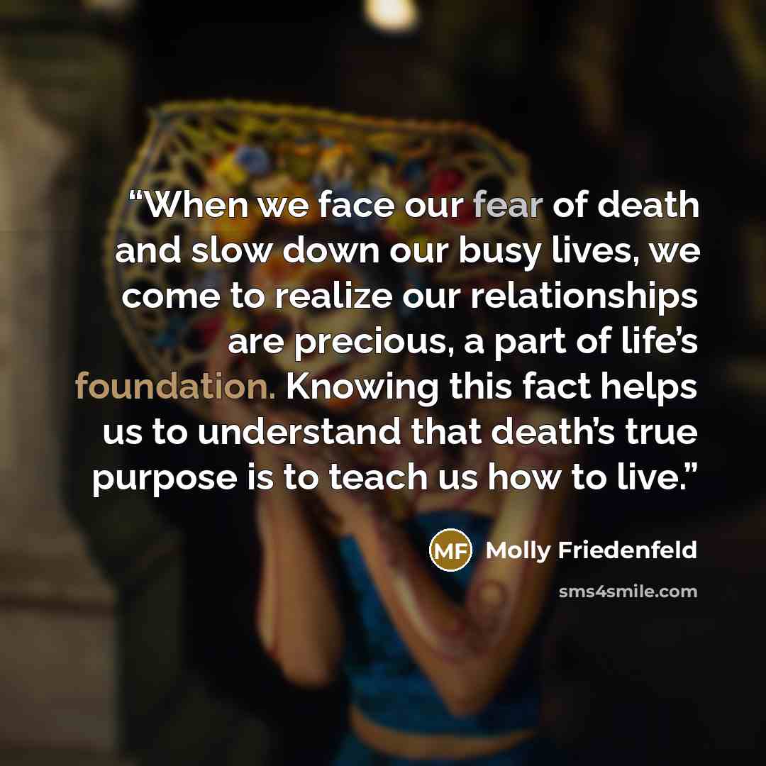 “When we face our fear of death and slow down our busy lives, we come to realize our relationships are precious, a part of life’s foundation. Knowing this fact helps us to understand that death’s true purpose is to teach us how to live.” quote by Molly Friedenfeld