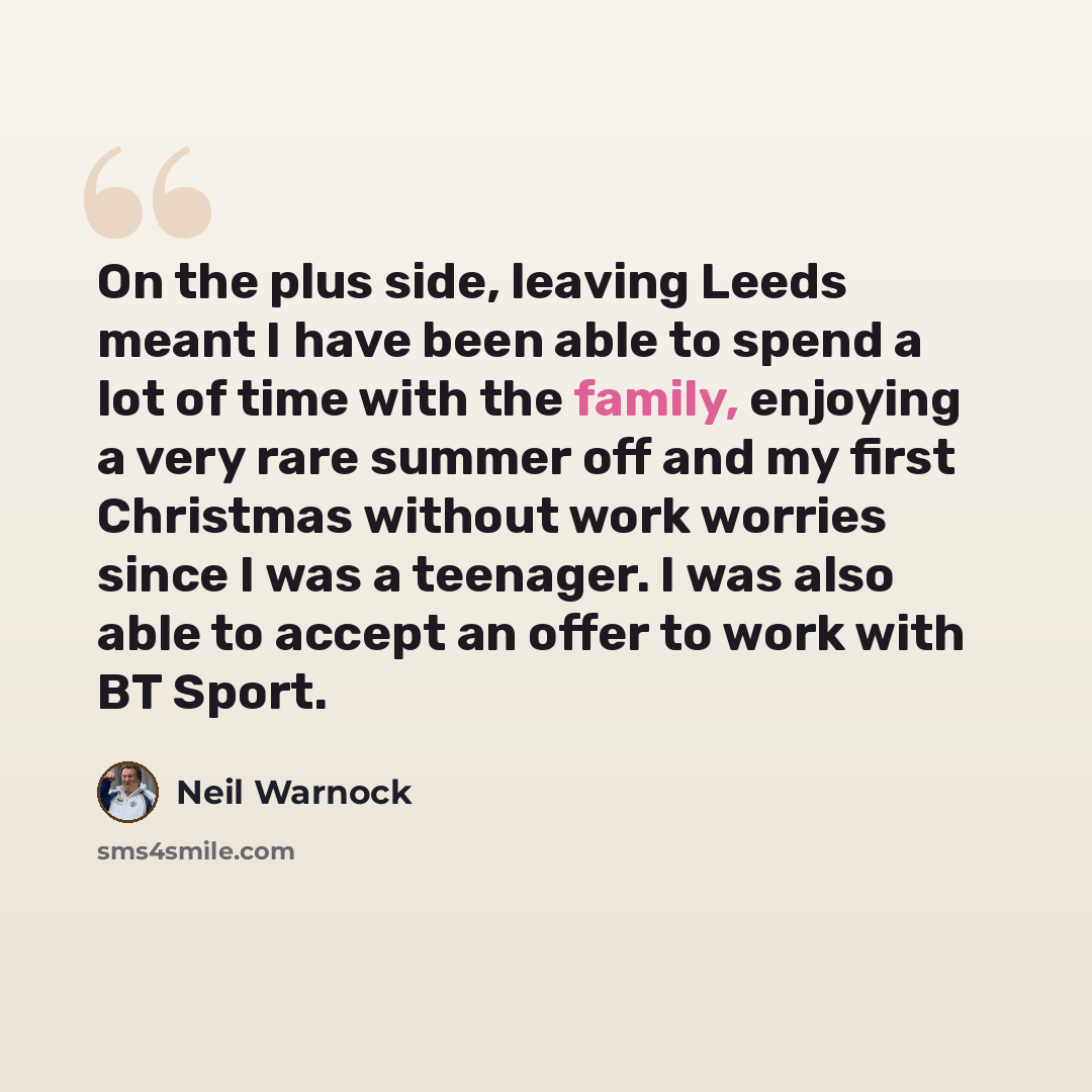 “On the plus side, leaving Leeds meant I have been able to spend a lot of time with the family, enjoying a very rare summer off and my first Christmas without work worries since I was a teenager. I was also able to accept an offer to work with BT Sport.” quote by Neil Warnock