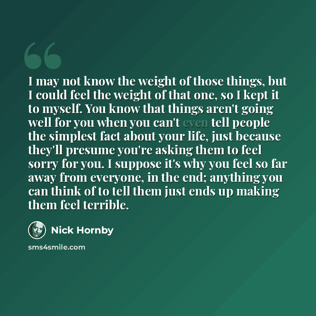 “I may not know the weight of those things, but I could feel the weight of that one, so I kept it to myself. You know that things aren't going well for you when you can't even tell people the simplest fact about your life, just because they'll presume you're asking them to feel sorry for you. I…” quote by Nick Hornby