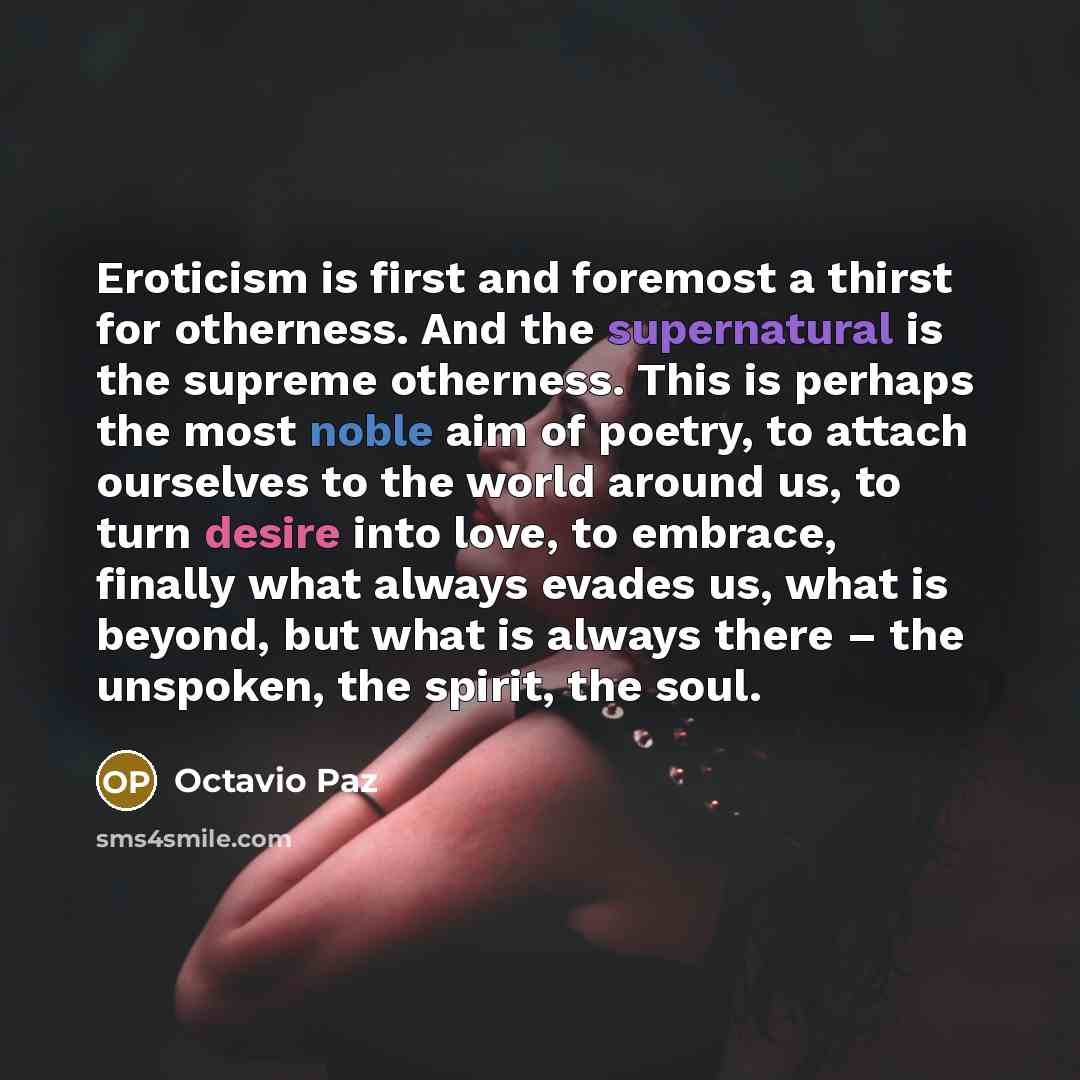 “Eroticism is first and foremost a thirst for otherness. And the supernatural is the supreme otherness. This is perhaps the most noble aim of poetry, to attach ourselves to the world around us, to turn desire into love, to embrace, finally what always evades us, what is beyond, but what is always…” quote by Octavio Paz