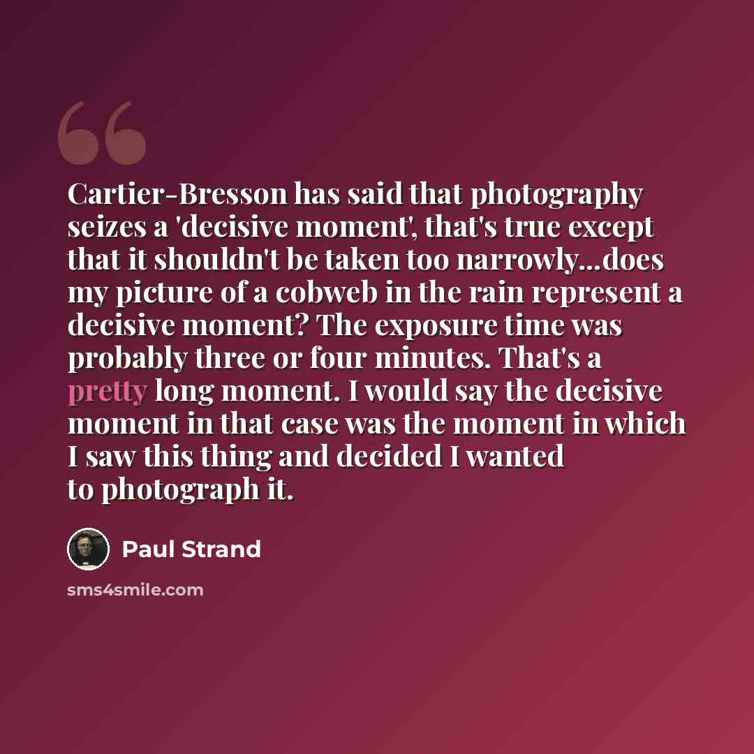 “Cartier-Bresson has said that photography seizes a 'decisive moment', that's true except that it shouldn't be taken too narrowly...does my picture of a cobweb in the rain represent a decisive moment? The exposure time was probably three or four minutes. That's a pretty long moment. I would say the…” quote by Paul Strand