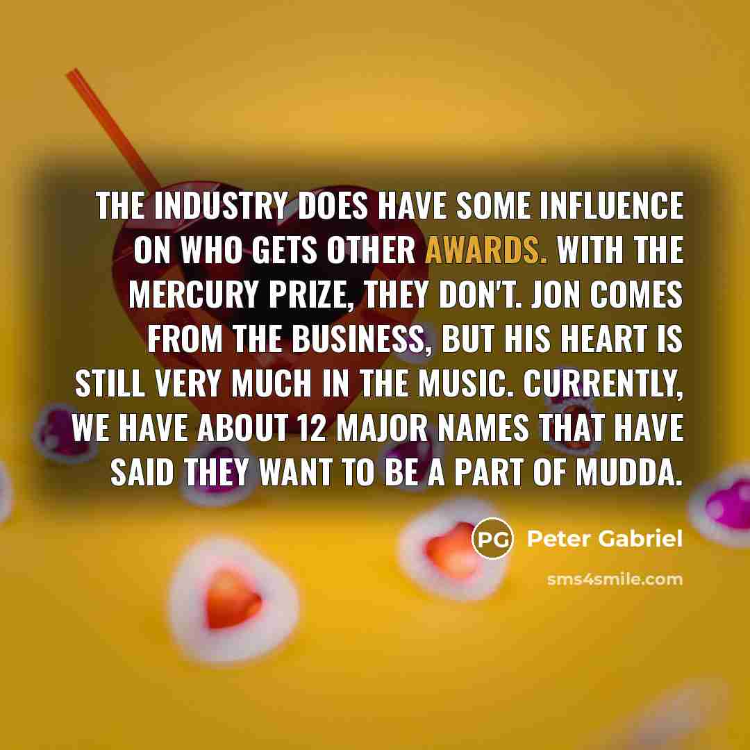 “The industry does have some influence on who gets other awards. With the Mercury Prize, they don't. Jon comes from the business, but his heart is still very much in the music. Currently, we have about 12 major names that have said they want to be a part of MUDDA.” quote by Peter Gabriel