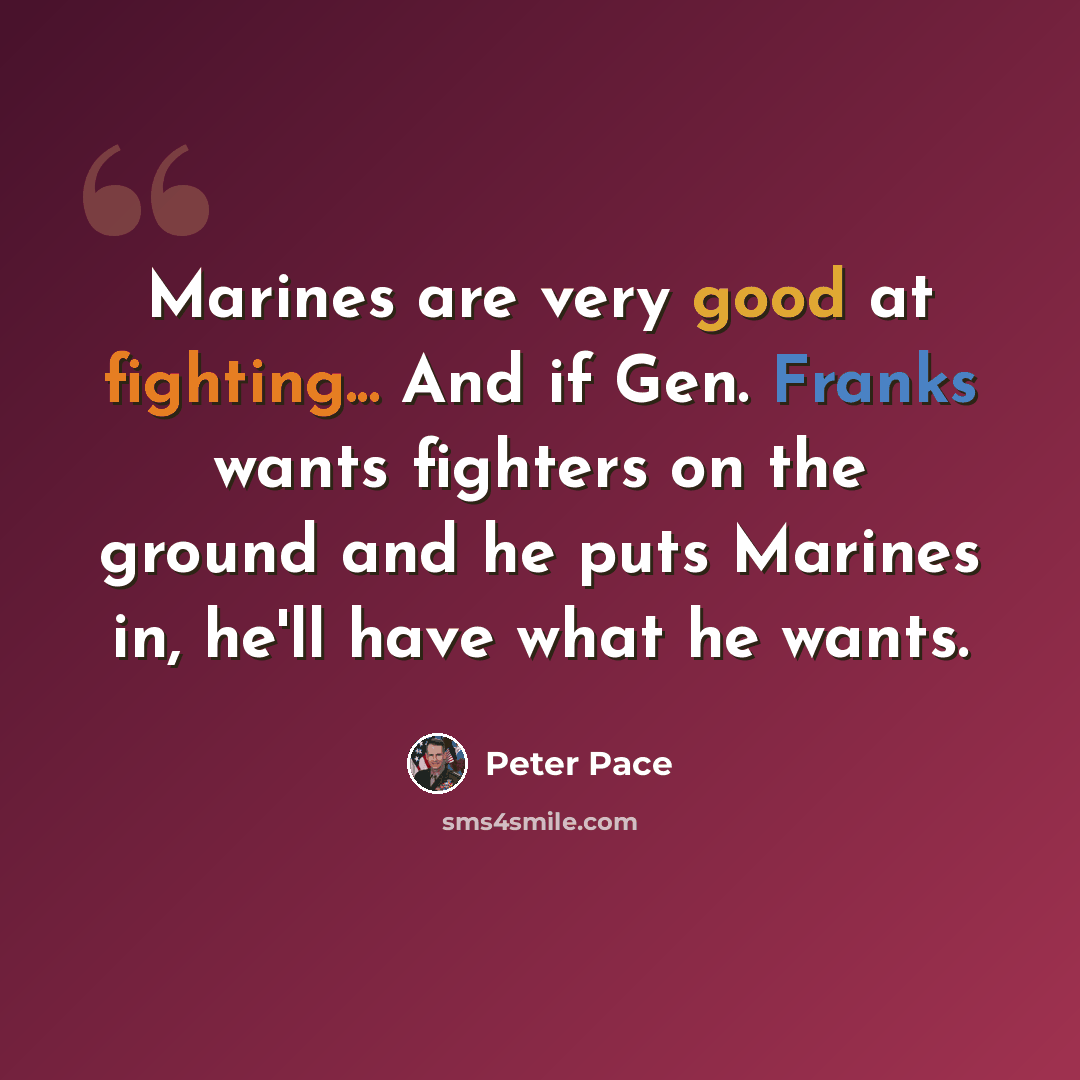 “Marines are very good at fighting... And if Gen. Franks wants fighters on the ground and he puts Marines in, he'll have what he wants.” quote by Peter Pace