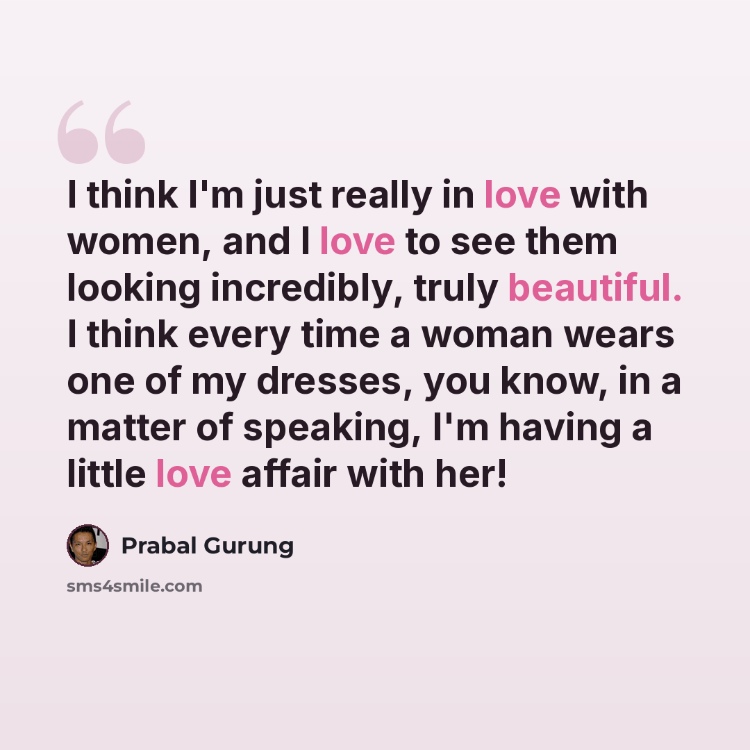 “I think I'm just really in love with women, and I love to see them looking incredibly, truly beautiful. I think every time a woman wears one of my dresses, you know, in a matter of speaking, I'm having a little love affair with her!” quote by Prabal Gurung