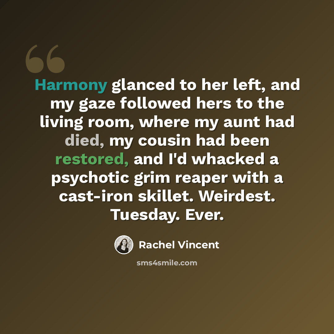 “Harmony glanced to her left, and my gaze followed hers to the living room, where my aunt had died, my cousin had been restored, and I'd whacked a psychotic grim reaper with a cast-iron skillet. Weirdest. Tuesday. Ever.” quote by Rachel Vincent