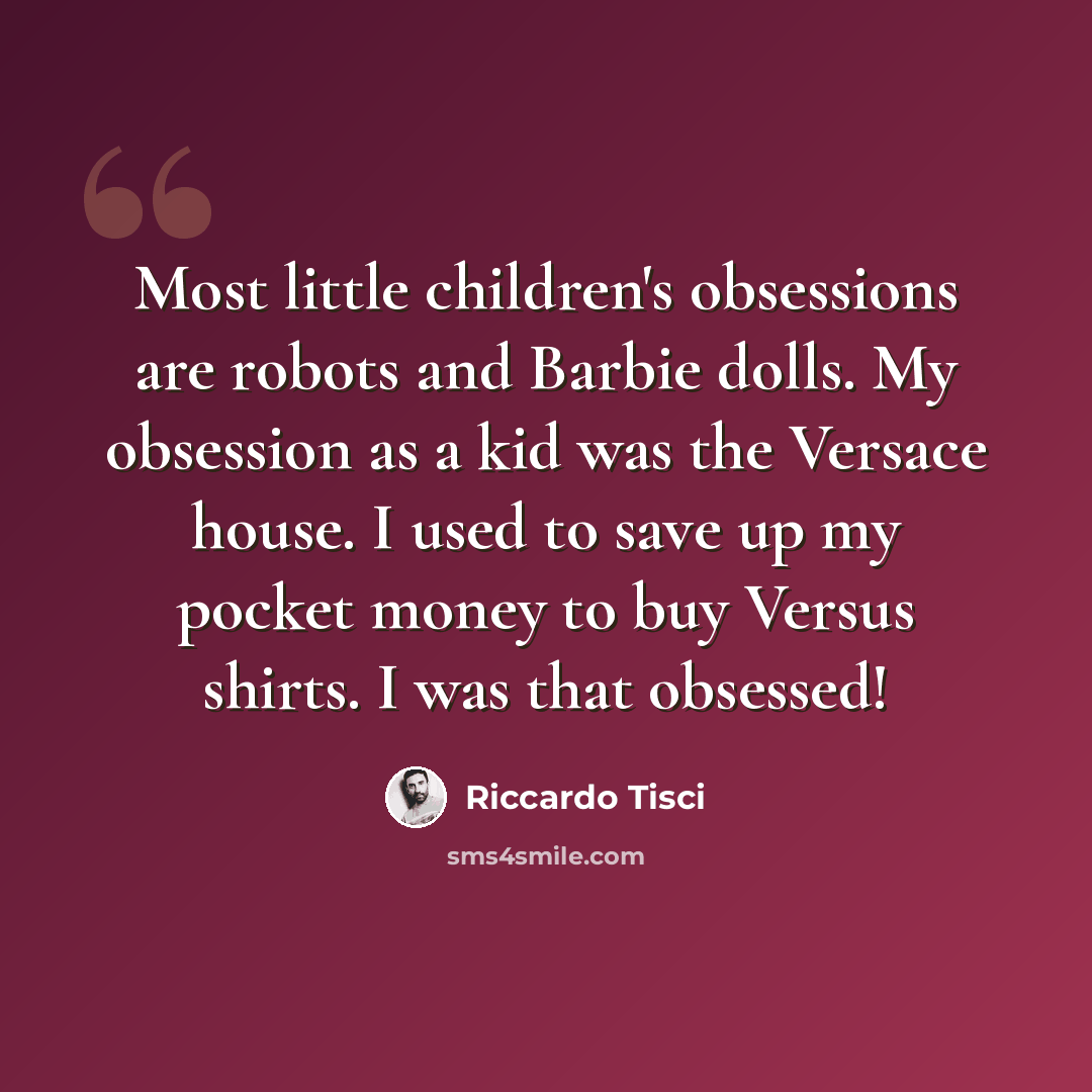 “Most little children's obsessions are robots and Barbie dolls. My obsession as a kid was the Versace house. I used to save up my pocket money to buy Versus shirts. I was that obsessed!” quote by Riccardo Tisci