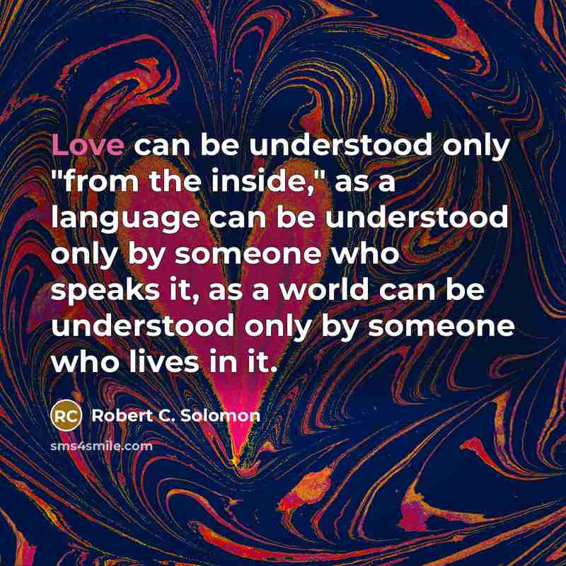 “Love can be understood only "from the inside," as a language can be understood only by someone who speaks it, as a world can be understood only by someone who lives in it.” quote by Robert C. Solomon