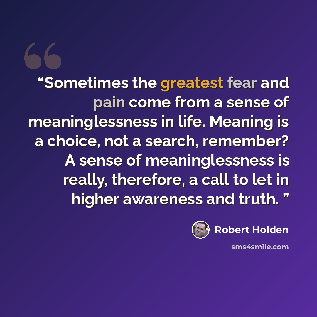 “Sometimes the greatest fear and pain come from a sense of meaninglessness in life. Meaning is a choice, not a search, remember? A sense of meaninglessness is really, therefore, a call to let in higher awareness and truth.” quote by Robert Holden