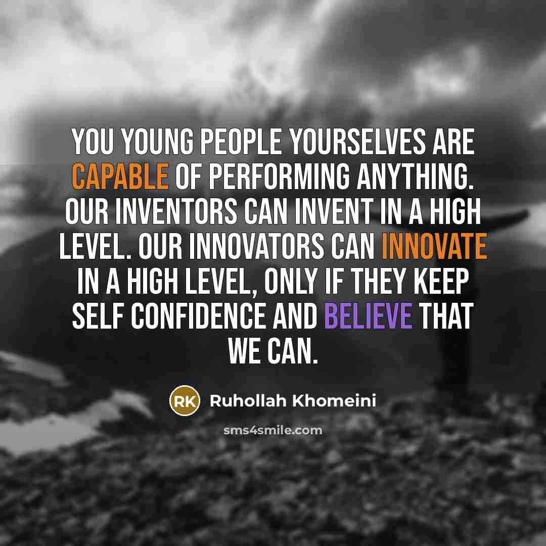 “You young people yourselves are capable of performing anything. Our inventors can invent in a high level. Our innovators can innovate in a high level, only if they keep self confidence and believe that we can.” quote by Ruhollah Khomeini