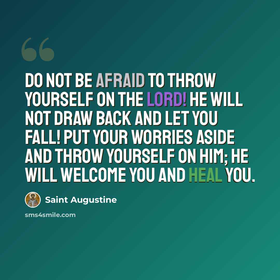 “Do not be afraid to throw yourself on the Lord! He will not draw back and let you fall! Put your worries aside and throw yourself on him; He will welcome you and heal you.” quote by Saint Augustine