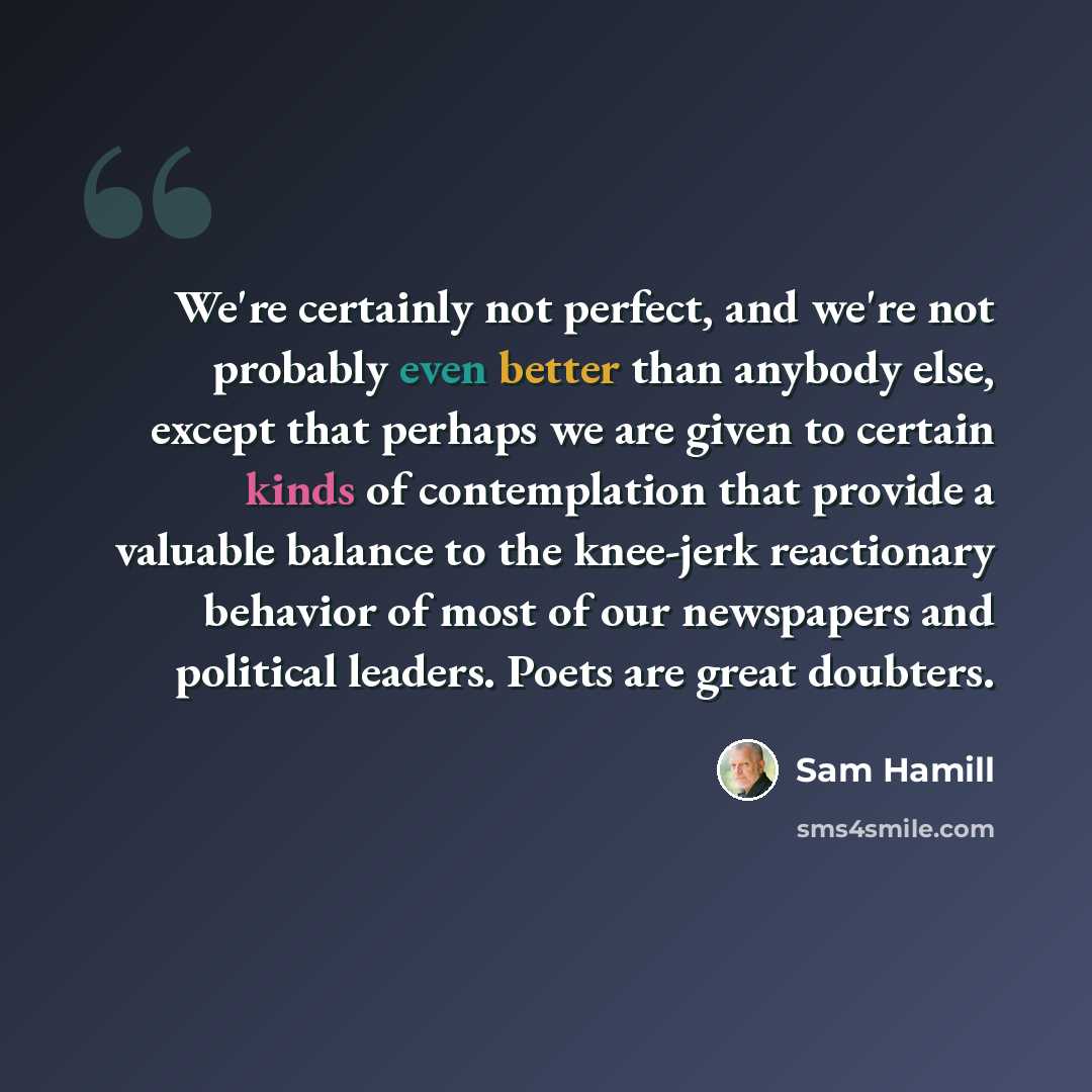 “We're certainly not perfect, and we're not probably even better than anybody else, except that perhaps we are given to certain kinds of contemplation that provide a valuable balance to the knee-jerk reactionary behavior of most of our newspapers and political leaders. Poets are great doubters.” quote by Sam Hamill