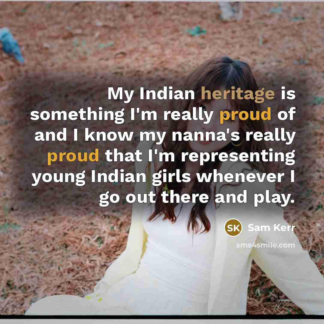 “My Indian heritage is something I'm really proud of and I know my nanna's really proud that I'm representing young Indian girls whenever I go out there and play.” quote by Sam Kerr