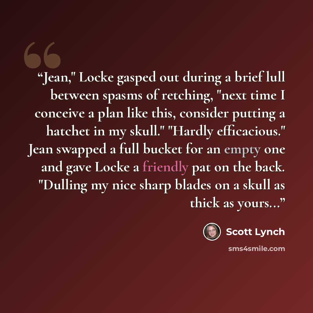 “Jean," Locke gasped out during a brief lull between spasms of retching, "next time I conceive a plan like this, consider putting a hatchet in my skull." "Hardly efficacious." Jean swapped a full bucket for an empty one and gave Locke a friendly pat on the back. "Dulling my nice sharp blades on a…” quote by Scott Lynch