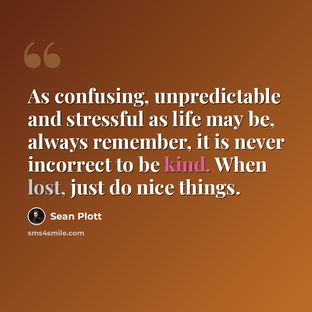 “As confusing, unpredictable and stressful as life may be, always remember, it is never incorrect to be kind. When lost, just do nice things.” quote by Sean Plott