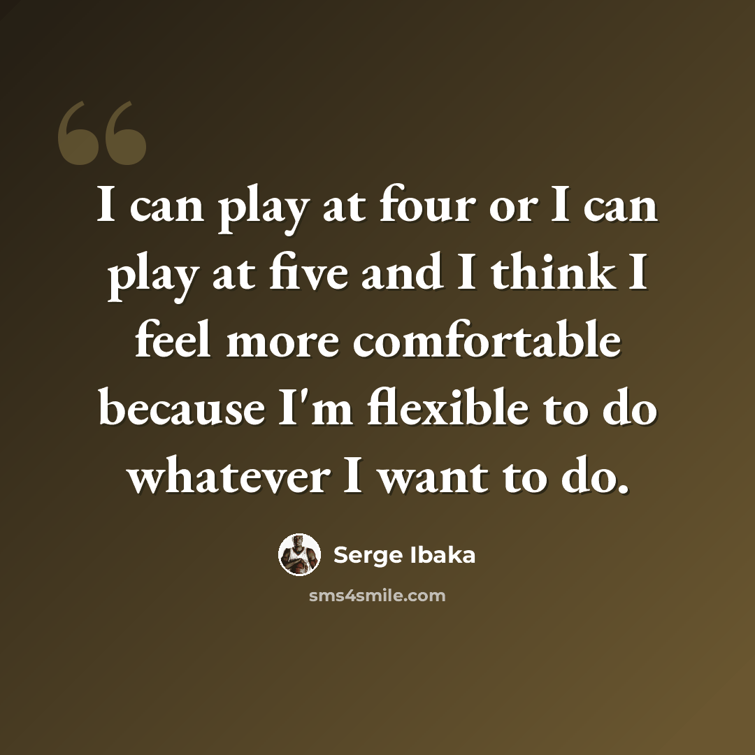 “I can play at four or I can play at five and I think I feel more comfortable because I'm flexible to do whatever I want to do.” quote by Serge Ibaka
