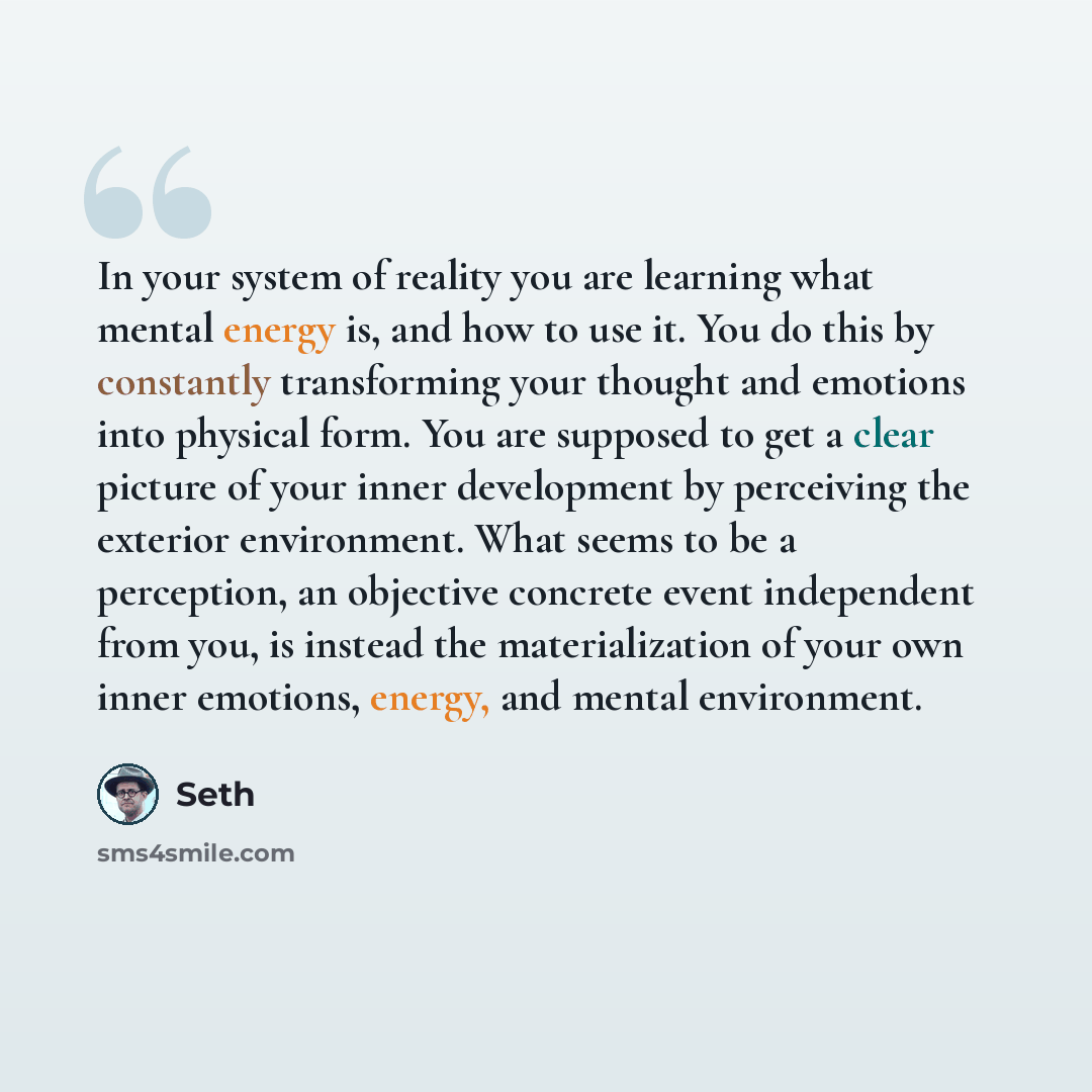 “In your system of reality you are learning what mental energy is, and how to use it. You do this by constantly transforming your thought and emotions into physical form. You are supposed to get a clear picture of your inner development by perceiving the exterior environment. What seems to be a…” quote by Seth
