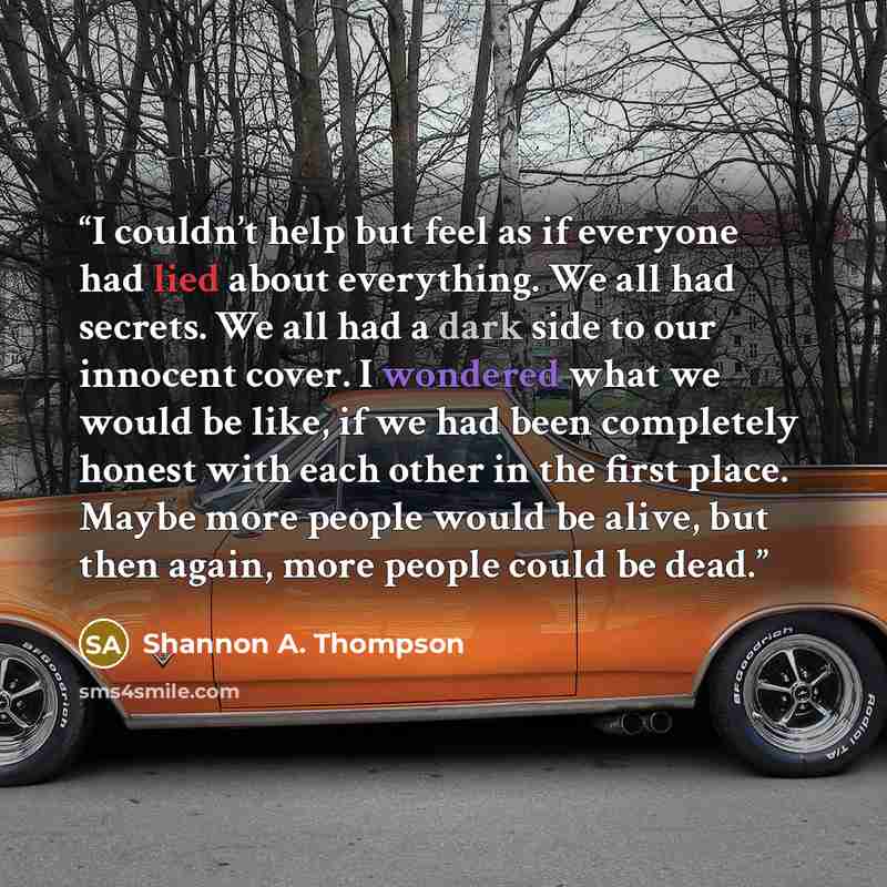 “I couldn’t help but feel as if everyone had lied about everything. We all had secrets. We all had a dark side to our innocent cover. I wondered what we would be like, if we had been completely honest with each other in the first place. Maybe more people would be alive, but then again, more people…” quote by Shannon A. Thompson