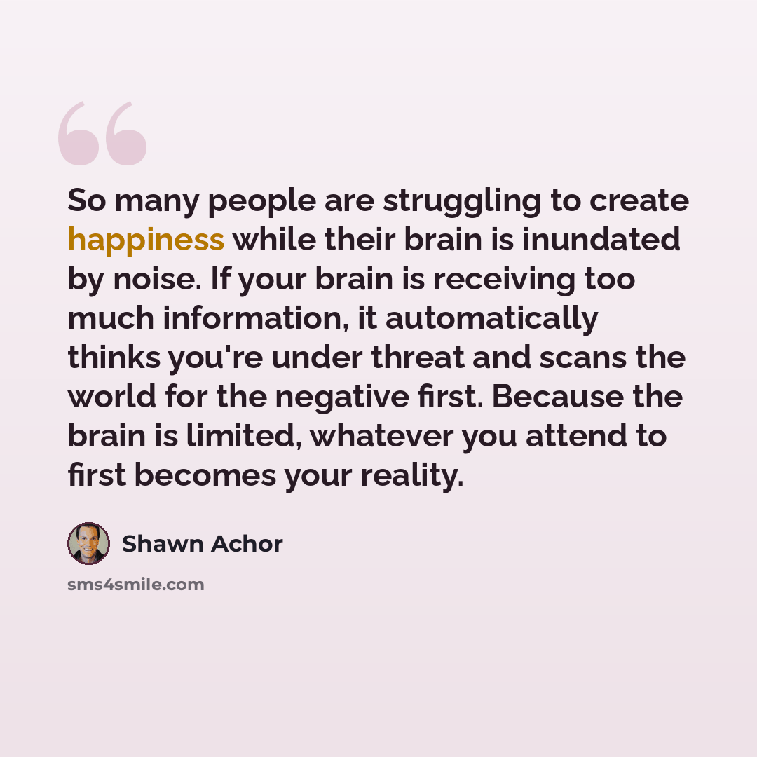 “So many people are struggling to create happiness while their brain is inundated by noise. If your brain is receiving too much information, it automatically thinks you're under threat and scans the world for the negative first. Because the brain is limited, whatever you attend to first becomes…” quote by Shawn Achor