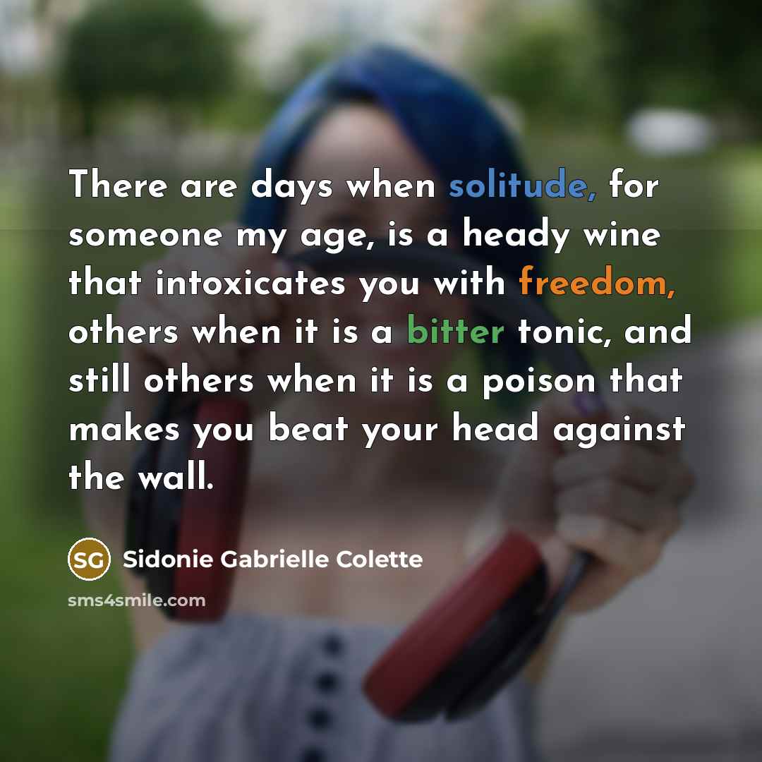 “There are days when solitude, for someone my age, is a heady wine that intoxicates you with freedom, others when it is a bitter tonic, and still others when it is a poison that makes you beat your head against the wall.” quote by Sidonie Gabrielle Colette