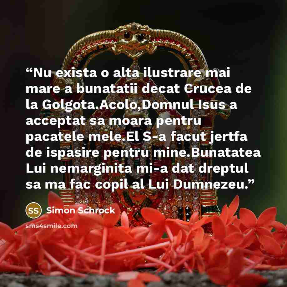 “Nu exista o alta ilustrare mai mare a bunatatii decat Crucea de la Golgota.Acolo,Domnul Isus a acceptat sa moara pentru pacatele mele.El S-a facut jertfa de ispasire pentru mine.Bunatatea Lui nemarginita mi-a dat dreptul sa ma fac copil al Lui Dumnezeu.” quote by Simon Schrock