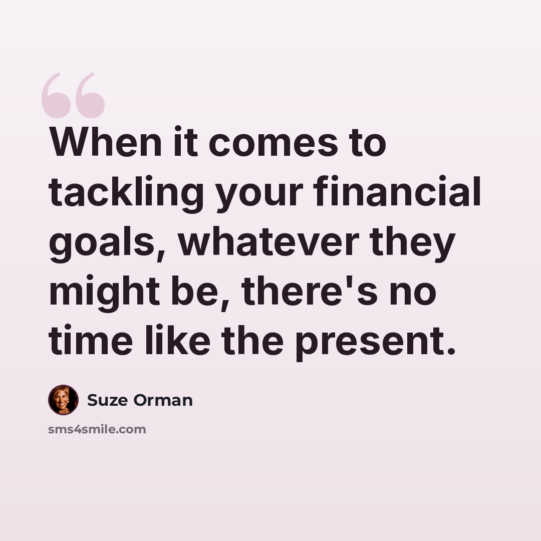 “When it comes to tackling your financial goals, whatever they might be, there's no time like the present.” quote by Suze Orman