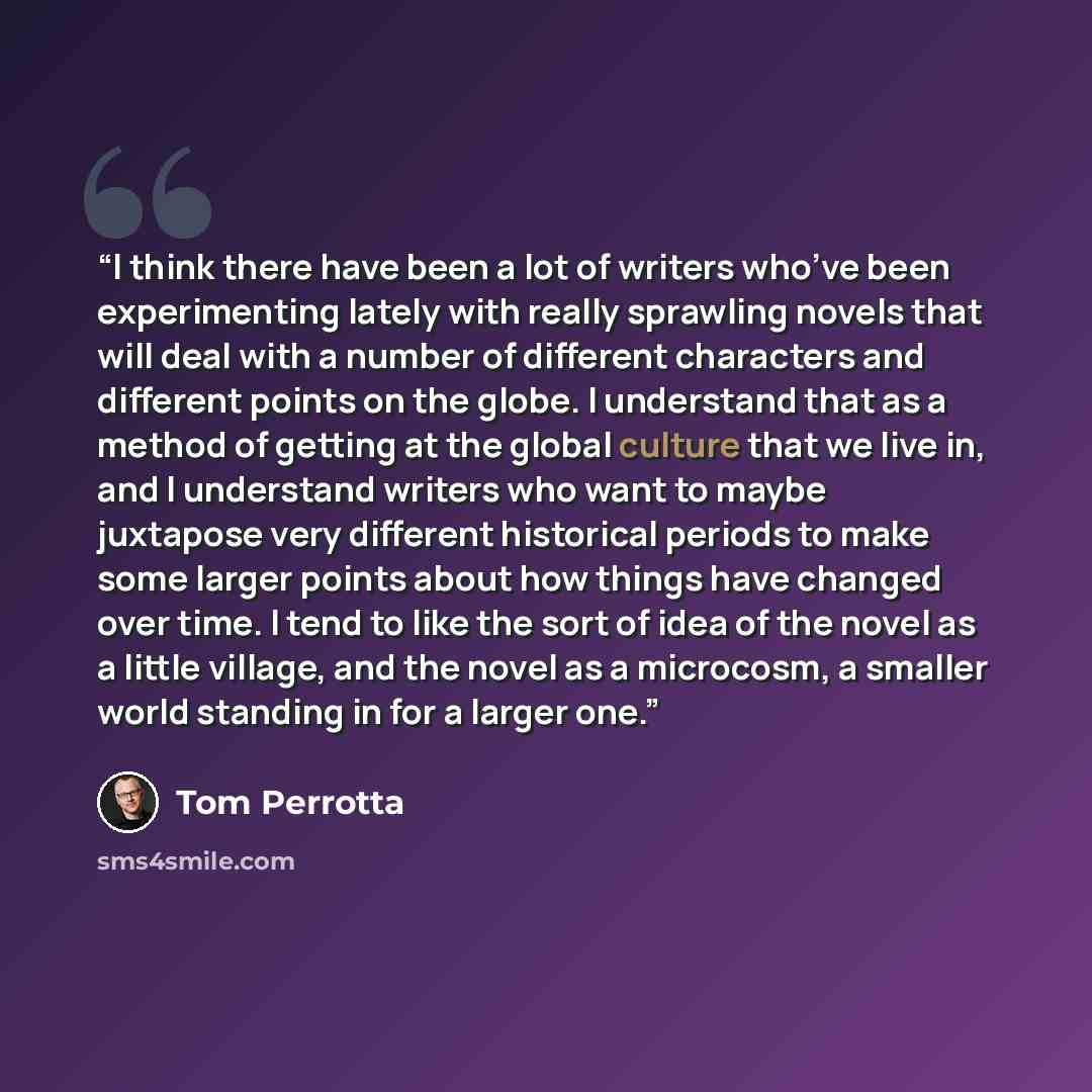 “I think there have been a lot of writers who’ve been experimenting lately with really sprawling novels that will deal with a number of different characters and different points on the globe. I understand that as a method of getting at the global culture that we live in, and I understand writers…” quote by Tom Perrotta