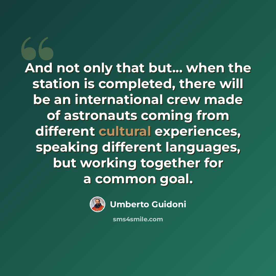 “And not only that but... when the station is completed, there will be an international crew made of astronauts coming from different cultural experiences, speaking different languages, but working together for a common goal.” quote by Umberto Guidoni
