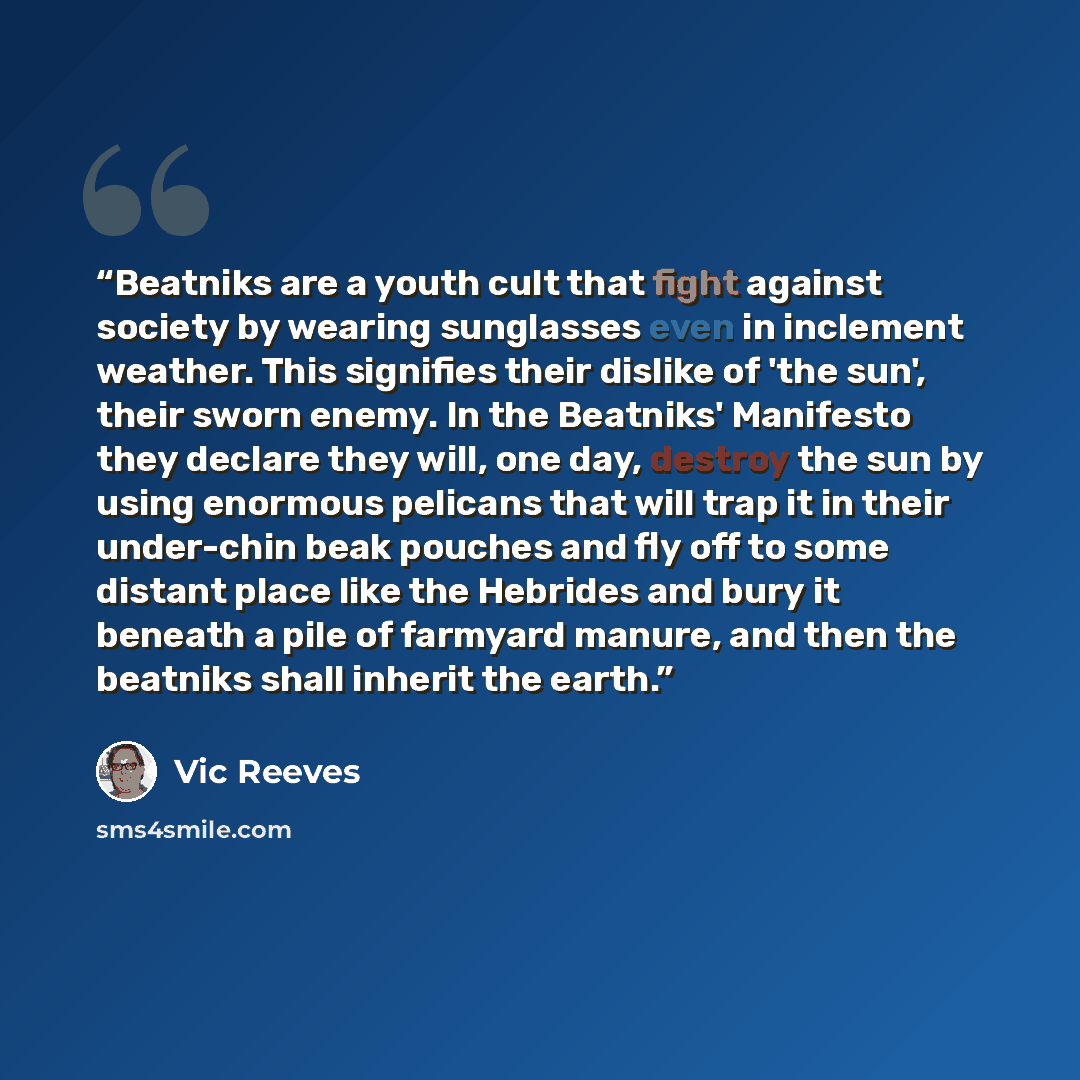 “Beatniks are a youth cult that fight against society by wearing sunglasses even in inclement weather. This signifies their dislike of 'the sun', their sworn enemy. In the Beatniks' Manifesto they declare they will, one day, destroy the sun by using enormous pelicans that will trap it in their…” quote by Vic Reeves