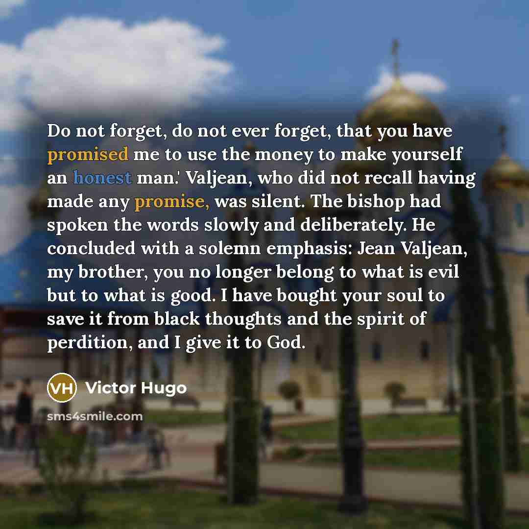 “Do not forget, do not ever forget, that you have promised me to use the money to make yourself an honest man.' Valjean, who did not recall having made any promise, was silent. The bishop had spoken the words slowly and deliberately. He concluded with a solemn emphasis: Jean Valjean, my brother…” quote by Victor Hugo