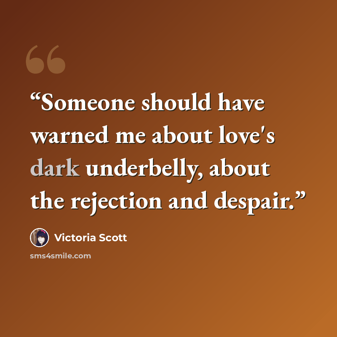 “Someone should have warned me about love's dark underbelly, about the rejection and despair.” quote by Victoria Scott