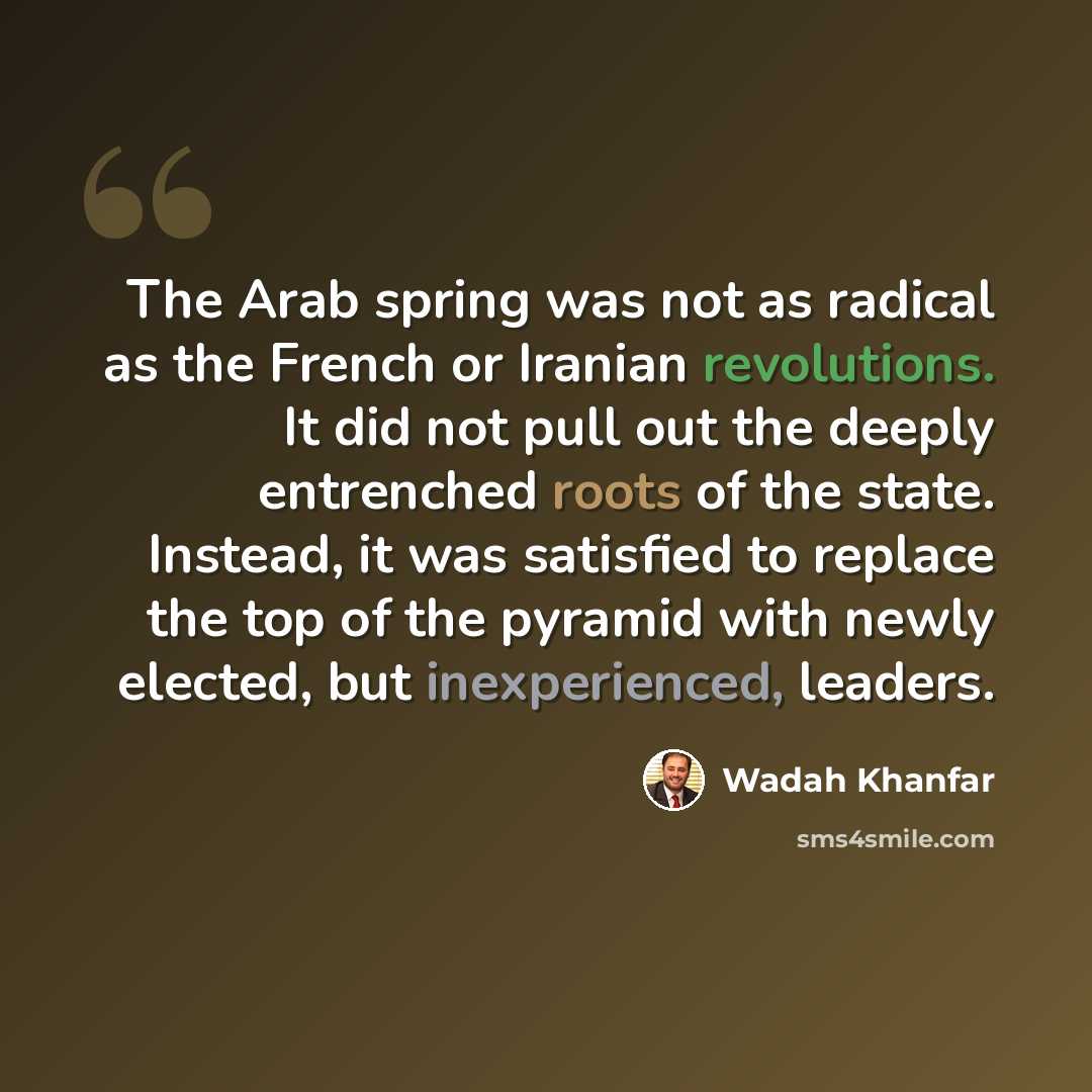“The Arab spring was not as radical as the French or Iranian revolutions. It did not pull out the deeply entrenched roots of the state. Instead, it was satisfied to replace the top of the pyramid with newly elected, but inexperienced, leaders.” quote by Wadah Khanfar