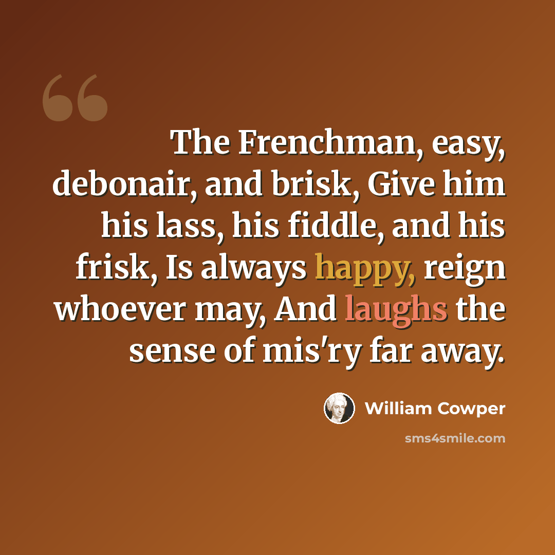 “The Frenchman, easy, debonair, and brisk, Give him his lass, his fiddle, and his frisk, Is always happy, reign whoever may, And laughs the sense of mis'ry far away.” quote by William Cowper
