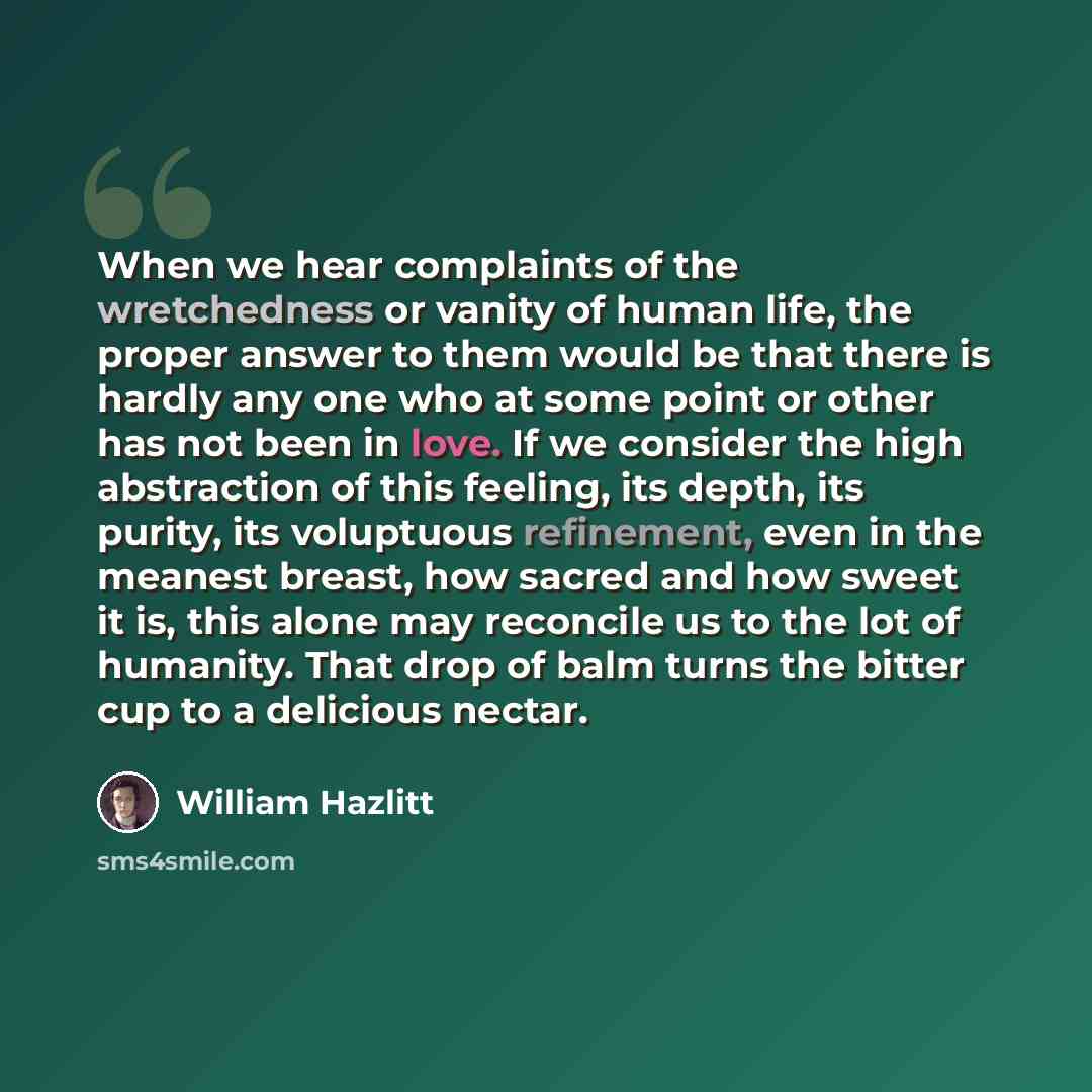 “When we hear complaints of the wretchedness or vanity of human life, the proper answer to them would be that there is hardly any one who at some point or other has not been in love. If we consider the high abstraction of this feeling, its depth, its purity, its voluptuous refinement, even in the…” quote by William Hazlitt