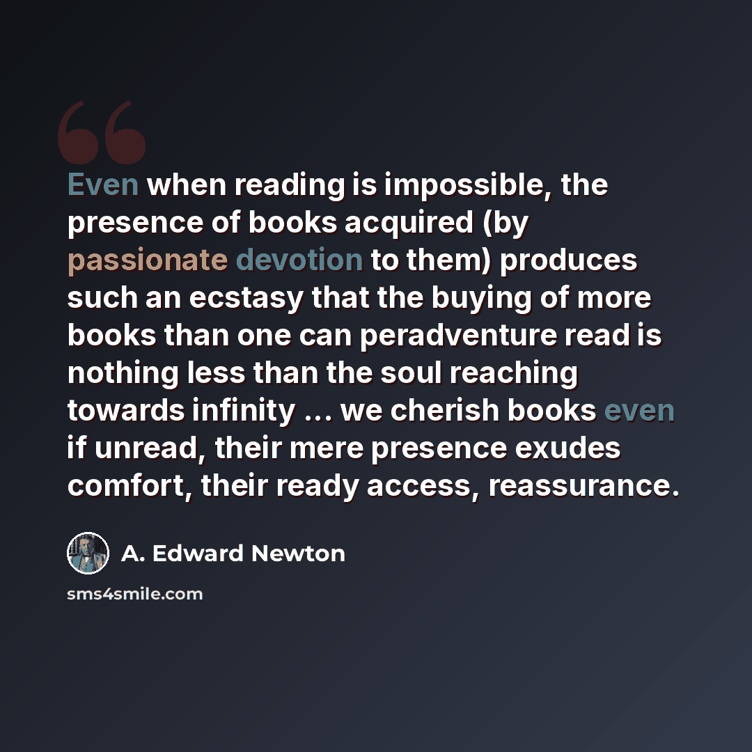 “Even when reading is impossible, the presence of books acquired (by passionate devotion to them) produces such an ecstasy that the buying of more books than one can peradventure read is nothing less than the soul reaching towards infinity ... we cherish books even if unread, their mere presence…” quote by A. Edward Newton