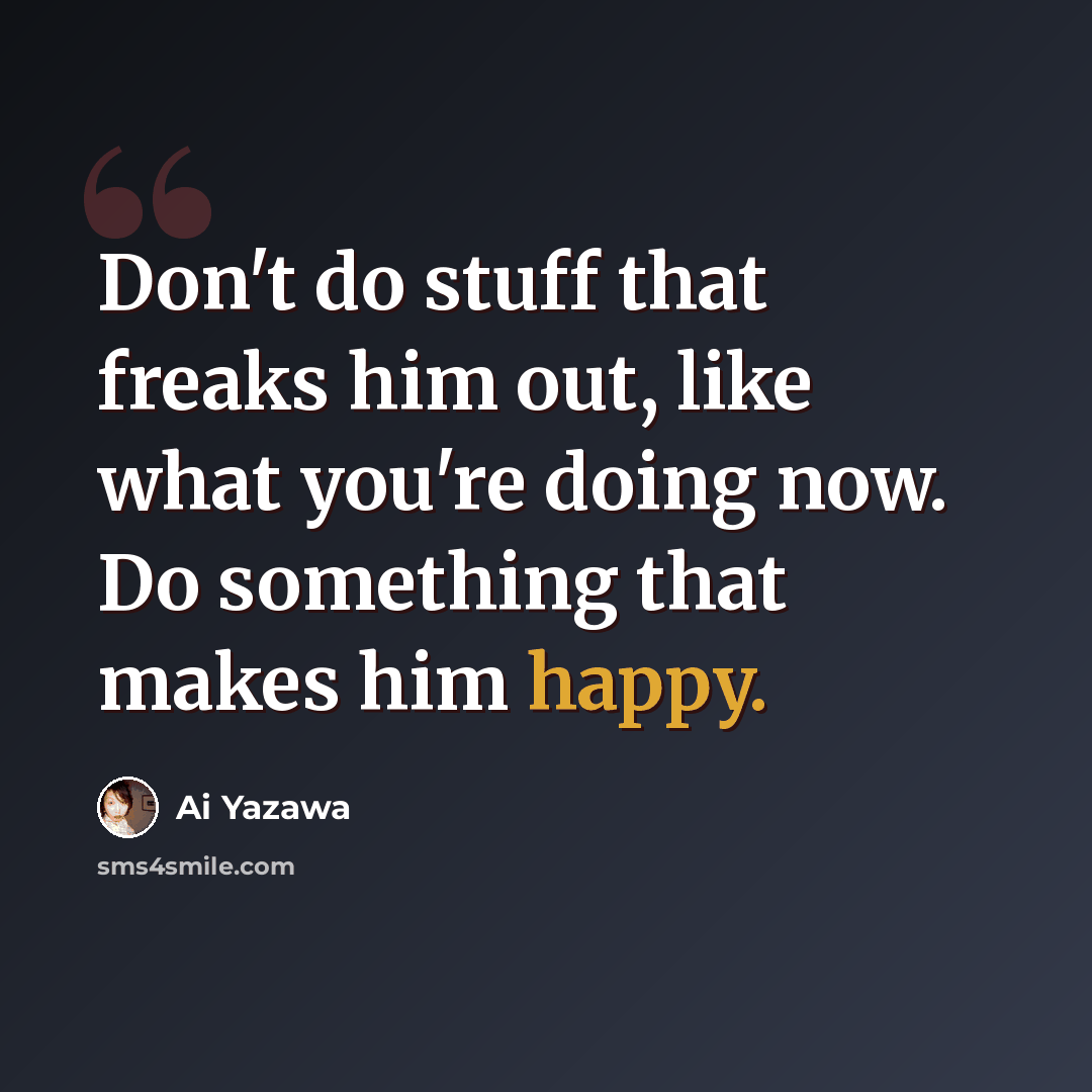 “Don't do stuff that freaks him out, like what you're doing now. Do something that makes him happy.” quote by Ai Yazawa