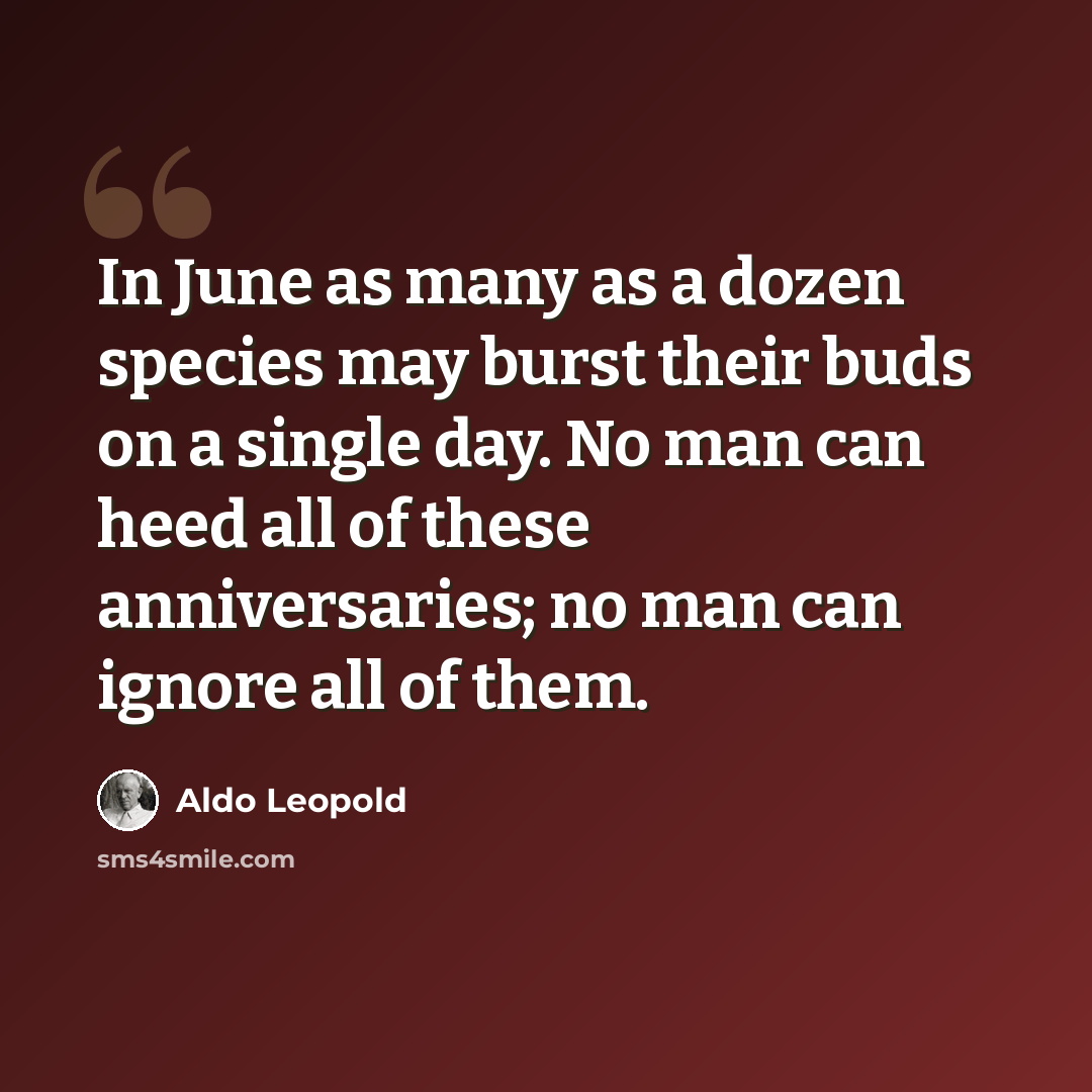 “In June as many as a dozen species may burst their buds on a single day. No man can heed all of these anniversaries; no man can ignore all of them.” quote by Aldo Leopold
