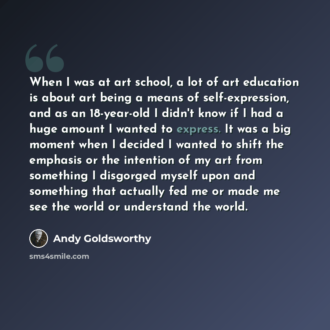 “When I was at art school, a lot of art education is about art being a means of self-expression, and as an 18-year-old I didn't know if I had a huge amount I wanted to express. It was a big moment when I decided I wanted to shift the emphasis or the intention of my art from something I disgorged…” quote by Andy Goldsworthy