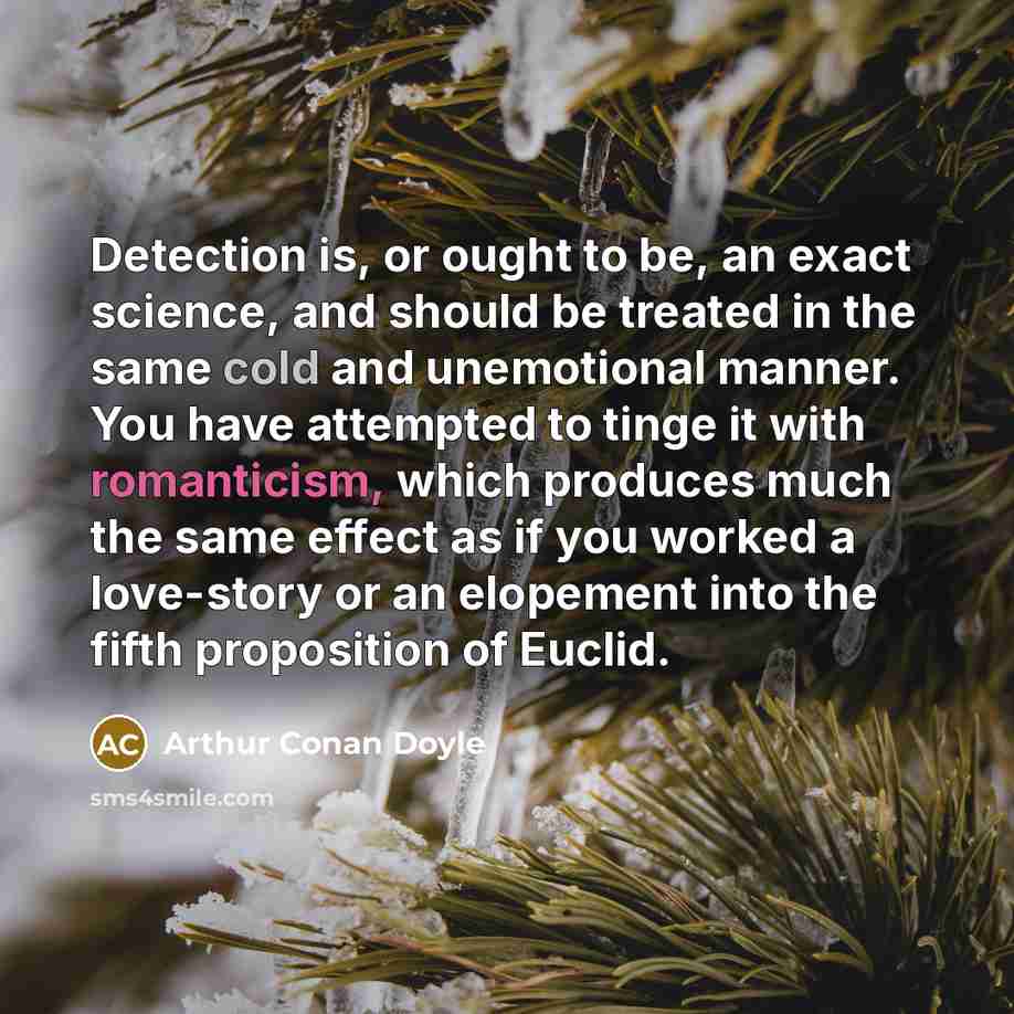 “Detection is, or ought to be, an exact science, and should be treated in the same cold and unemotional manner. You have attempted to tinge it with romanticism, which produces much the same effect as if you worked a love-story or an elopement into the fifth proposition of Euclid.” quote by Arthur Conan Doyle