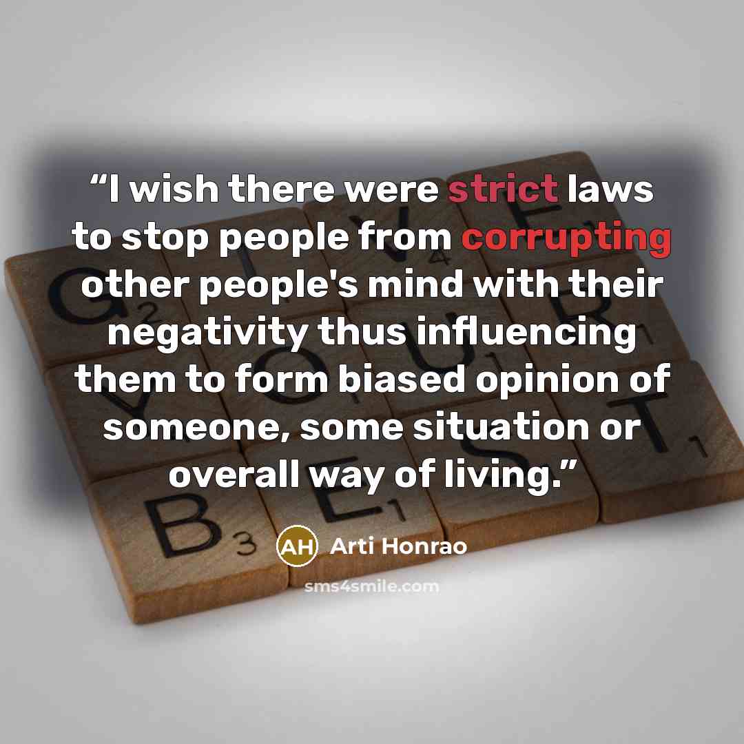 “I wish there were strict laws to stop people from corrupting other people's mind with their negativity thus influencing them to form biased opinion of someone, some situation or overall way of living.” quote by Arti Honrao
