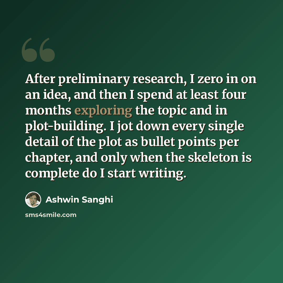 “After preliminary research, I zero in on an idea, and then I spend at least four months exploring the topic and in plot-building. I jot down every single detail of the plot as bullet points per chapter, and only when the skeleton is complete do I start writing.” quote by Ashwin Sanghi