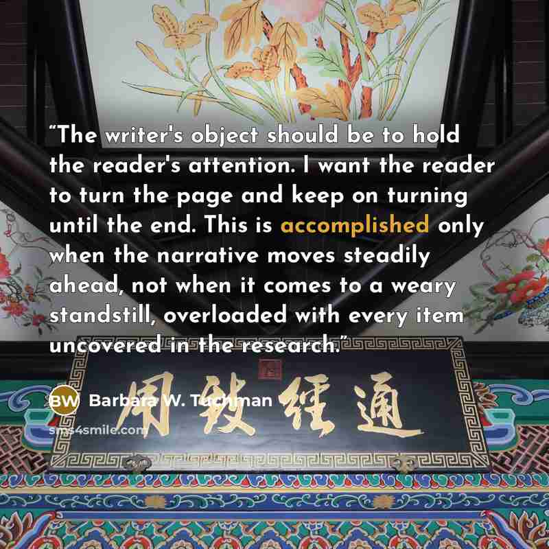 “The writer's object should be to hold the reader's attention. I want the reader to turn the page and keep on turning until the end. This is accomplished only when the narrative moves steadily ahead, not when it comes to a weary standstill, overloaded with every item uncovered in the research.” quote by Barbara W. Tuchman
