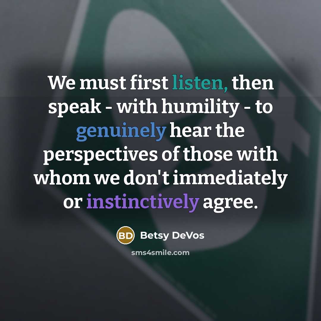 “We must first listen, then speak - with humility - to genuinely hear the perspectives of those with whom we don't immediately or instinctively agree.” quote by Betsy DeVos