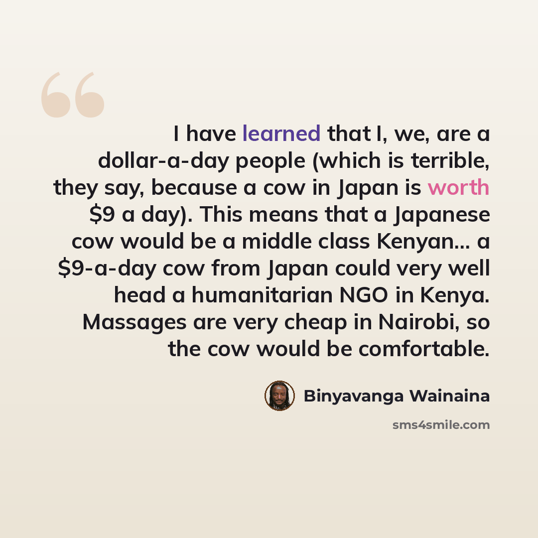“I have learned that I, we, are a dollar-a-day people (which is terrible, they say, because a cow in Japan is worth $9 a day). This means that a Japanese cow would be a middle class Kenyan... a $9-a-day cow from Japan could very well head a humanitarian NGO in Kenya. Massages are very cheap in…” quote by Binyavanga Wainaina