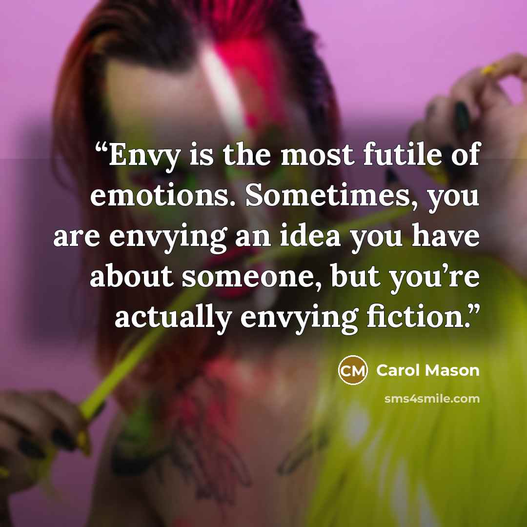 “Envy is the most futile of emotions. Sometimes, you are envying an idea you have about someone, but you’re actually envying fiction.” quote by Carol Mason