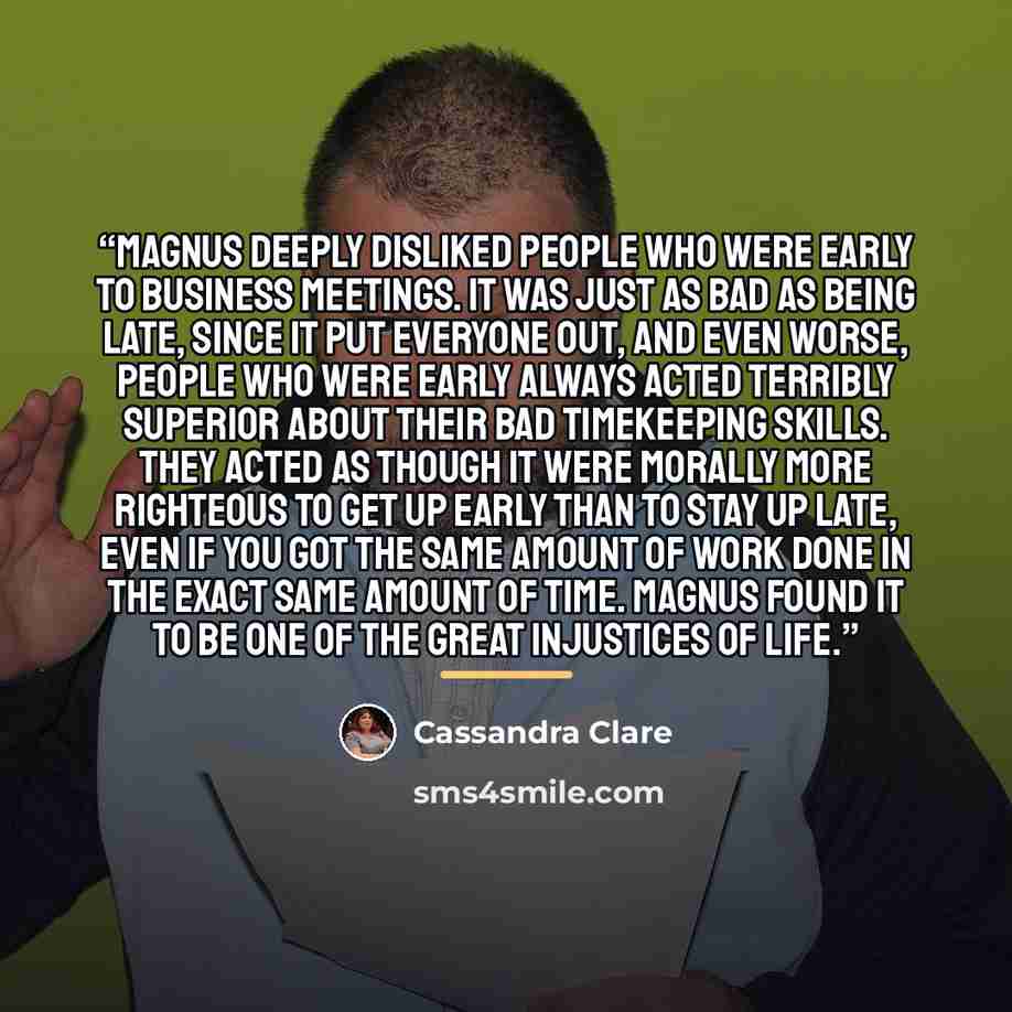 “Magnus deeply disliked people who were early to business meetings. It was just as bad as being late, since it put everyone out, and even worse, people who were early always acted terribly superior about their bad timekeeping skills. They acted as though it were morally more righteous to get up…” quote by cassandra clare